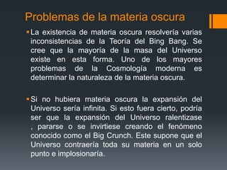 Problemas de la materia oscura
 La existencia de materia oscura resolvería varias
  inconsistencias de la Teoría del Bing Bang. Se
  cree que la mayoría de la masa del Universo
  existe en esta forma. Uno de los mayores
  problemas de la Cosmología moderna es
  determinar la naturaleza de la materia oscura.

 Si no hubiera materia oscura la expansión del
  Universo sería infinita. Si esto fuera cierto, podría
  ser que la expansión del Universo ralentizase
  , pararse o se invirtiese creando el fenómeno
  conocido como el Big Crunch. Este supone que el
  Universo contraería toda su materia en un solo
  punto e implosionaría.
 