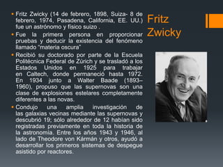  Fritz Zwicky (14 de febrero, 1898, Suiza- 8 de
  febrero, 1974, Pasadena, California, EE. UU.)       Fritz
  fue un astrónomo y físico suizo .
 Fue la primera persona en proporcionar              Zwicky
  pruebas y deducir la existencia del fenómeno
  llamado “materia oscura”
 Recibió su doctorado por parte de la Escuela
  Politécnica Federal de Zúrich y se trasladó a los
  Estados Unidos en 1925 para trabajar
  en Caltech, donde permaneció hasta 1972.
  En 1934 junto a Walter Baade (1893–
  1960), propuso que las supernovas son una
  clase de explosiones estelares completamente
  diferentes a las novas.
 Condujo      una    amplia    investigación    de
  las galaxias vecinas mediante las supernovas y
  descubrió 19; sólo alrededor de 12 habían sido
  registradas previamente en toda la historia de
  la astronomía. Entre los años 1943 y 1946, al
  lado de Theodore von Kármán y otros, ayudó a
  desarrollar los primeros sistemas de despegue
  asistido por reactores.
 