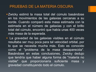 PRUEBAS DE LA MATERIA OSCURA

 Zwicky estimó la masa total del cúmulo basándose
  en los movimientos de las galaxias cercanas a su
  borde. Cuando comparó esta masa estimada con la
  estimada en el número de galaxias y con el brillo
  total del cúmulo, encontró que había unas 400 veces
  más masa de la esperada.
 La gravedad de las galaxias visibles en el cúmulo
  resultaba ser muy poca para tal velocidad orbital, por
  lo que se necesita mucha más. Esto es conocido
  como el "problema de la masa desaparecida".
  Basándose en estas conclusiones, Zwicky dedujo
  que tendría que haber alguna forma de "materia no
  visible" que proporcionaría suficiente masa y
  gravedad constituyendo todo el cúmulo.
 