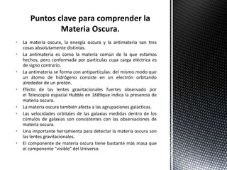 • La materia oscura, la energía oscura y la antimateria son tres
cosas absolutamente distintas.
• La antimateria es como la materia común de la que estamos
hechos, pero conformada por partículas cuya carga eléctrica es
de signo contrario.
• La antimateria se forma con antipartículas: del mismo modo que
un átomo de hidrógeno consiste en un electrón orbitando
alrededor de un protón.
• Efecto de las lentes gravitacionales fuertes observado por
el Telescopio espacial Hubble en 1689que indica la presencia de
materia oscura.
• La materia oscura también afecta a las agrupaciones galácticas.
• Las velocidades orbitales de las galaxias medidas dentro de los
cúmulos de galaxias son consistentes con las observaciones de
materia oscura.
• Una importante herramienta para detectar la materia oscura son
las lentes gravitacionales.
• El componente de materia oscura tiene bastante más masa que
el componente "visible" del Universo.
 