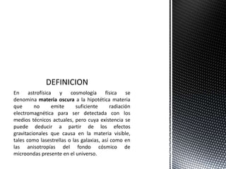 En astrofísica y cosmología física se
denomina materia oscura a la hipotética materia
que no emite suficiente radiación
electromagnética para ser detectada con los
medios técnicos actuales, pero cuya existencia se
puede deducir a partir de los efectos
gravitacionales que causa en la materia visible,
tales como lasestrellas o las galaxias, así como en
las anisotropías del fondo cósmico de
microondas presente en el universo.
 