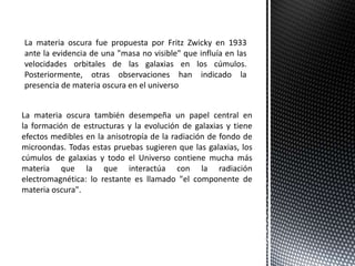 La materia oscura fue propuesta por Fritz Zwicky en 1933
ante la evidencia de una "masa no visible" que influía en las
velocidades orbitales de las galaxias en los cúmulos.
Posteriormente, otras observaciones han indicado la
presencia de materia oscura en el universo
La materia oscura también desempeña un papel central en
la formación de estructuras y la evolución de galaxias y tiene
efectos medibles en la anisotropía de la radiación de fondo de
microondas. Todas estas pruebas sugieren que las galaxias, los
cúmulos de galaxias y todo el Universo contiene mucha más
materia que la que interactúa con la radiación
electromagnética: lo restante es llamado "el componente de
materia oscura".
 