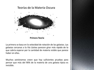 Primera Teoría
La primera se basa en la velocidad de rotación de las galaxias. Las
galaxias cercanas a la Vía Láctea parecen girar más rápido de lo
que cabría esperar por la cantidad de materia visible que parece
haber en ellas.
Muchos astrónomos creen que hay suficientes pruebas para
pensar que más del 90% de la materia de una galaxia típica es
invisible.
 
