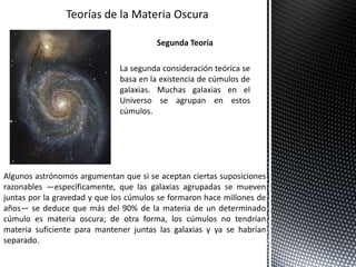 Segunda Teoría
La segunda consideración teórica se
basa en la existencia de cúmulos de
galaxias. Muchas galaxias en el
Universo se agrupan en estos
cúmulos.
Algunos astrónomos argumentan que si se aceptan ciertas suposiciones
razonables —específicamente, que las galaxias agrupadas se mueven
juntas por la gravedad y que los cúmulos se formaron hace millones de
años— se deduce que más del 90% de la materia de un determinado
cúmulo es materia oscura; de otra forma, los cúmulos no tendrían
materia suficiente para mantener juntas las galaxias y ya se habrían
separado.
 