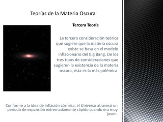 Tercera Teoría
La tercera consideración teórica
que sugiere que la materia oscura
existe se basa en el modelo
inflacionario del Big Bang. De los
tres tipos de consideraciones que
sugieren la existencia de la materia
oscura, ésta es la más polémica.
Conforme a la idea de inflación cósmica, el Universo atravesó un
periodo de expansión extremadamente rápido cuando era muy
joven.
 