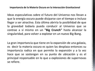 Ideas especulativas sobre el futuro del Universo nos llevan a
que la energía oscura puede disiparse con el tiempo o incluso
llegar a ser atractiva. Esta última abriría la posibilidad de que
la gravedad todavía pueda conducir al Universo que se
contrae a sí mismo en un "Big Crunch" hasta alcanzar la
singularidad, para volver a explotar en un nuevo Big Bang.
La gran importancia que tiene en la expansión de una galaxia,
es decir la materia oscura es quien las desplaza entonces su
importancia radica en que permite la expansión y a la vez
hace que se sostengan en su punto de ubicación y es el
principal responsable en lo que a explosiones de supernovas
se refiere.
 
