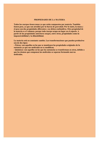 PROPIEDADES DE LA MATERIA

Todos los cuerpos tienen masa ya que están compuestos por materia. También
tienen peso, ya que son atraídos por la fuerza de gravedad. Por lo tanto, la masa y
el peso son dos propiedades diferentes y no deben confundirse. Otra propiedad de
la materia es el volumen, porque todo cuerpo ocupa un lugar en el espacio. A
partir de las propiedades anteriores surgen, entre otras, propiedades como la
impenetrabilidad y la dilatabilidad.

La materia está en constante cambio. Las transformaciones que pueden producirse
son de dos tipos:
- Físicas: son aquellas en las que se mantienen las propiedades originales de la
sustancia ya que sus moléculas no se modifican.
- Químicas: son aquellas en las que las sustancias se transforman en otras, debido a
que los átomos que componen las moléculas se separan formando nuevas
moléculas.
 