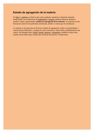 Estado de agregación de la materia
En física y química se observa que, para cualquier sustancia o elemento material,
modificando sus condiciones de temperatura o presión, pueden obtenerse distintos
estados o fases, denominados estados de agregación de la materia, en relación con las
fuerzas de unión de las partículas (moléculas, átomos o iones) que la constituyen.

La materia se nos presenta en diversos estados de agregación, todos con propiedades y
características diferentes, y aunque los más conocidos y observables cotidianamente son
cuatro, las llamadas fases sólida, líquida, gaseosa y plasmática, también existen otros
estados observables bajo condiciones extremas de presión y temperatura.
 