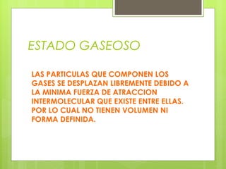 ESTADO GASEOSO
LAS PARTICULAS QUE COMPONEN LOS
GASES SE DESPLAZAN LIBREMENTE DEBIDO A
LA MINIMA FUERZA DE ATRACCION
INTERMOLECULAR QUE EXISTE ENTRE ELLAS.
POR LO CUAL NO TIENEN VOLUMEN NI
FORMA DEFINIDA.

 