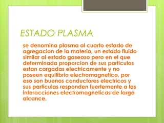 ESTADO PLASMA
se denomina plasma al cuarto estado de
agregacion de la materia, un estado fluido
similar al estado gaseoso pero en el que
determinada proporcion de sus particulas
estan cargadas electricamente y no
poseen equilibrio electromagnetico, por
eso son buenos conductores electricos y
sus particulas responden fuertemente a las
interacciones electromagneticas de largo
alcance.

 