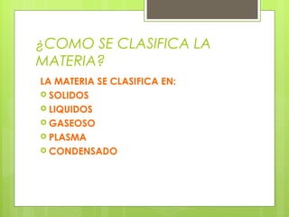 ¿COMO SE CLASIFICA LA
MATERIA?
LA MATERIA SE CLASIFICA EN:
 SOLIDOS
 LIQUIDOS
 GASEOSO
 PLASMA
 CONDENSADO

 