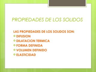 PROPIEDADES DE LOS SOLIDOS
LAS PROPIEDADES DE LOS SOLIDOS SON:
 DIFUSION
 DILATACION TERMICA
 FORMA DEFINIDA
 VOLUMEN DEFINIDO
 ELASTICIDAD

 