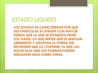 ESTADO LIQUIDO
LOS SOLIDOS SE CARACTERIZAN POR QUE
SUS PARTICULAS SE ATRAEN CON MAYOR
FUERZA QUE LA QUE SE ESTABLECE ENTRE
LOS GASES. LO QUE IMPIDE QUE SE MUEVAN
LIBREMENTE Y ADOPTAN LA FORMA DEL
RECIPIENTE QUE LO CONTIENE YA QUE LAS
MOLECULAS QUE LOS FORMAN PUEDEN
DESLISARZE UNAS SOBRE OTRAS.

 