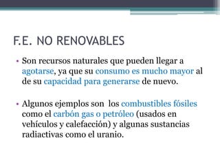 • Son recursos naturales que pueden llegar a
agotarse, ya que su consumo es mucho mayor al
de su capacidad para generarse de nuevo.
• Algunos ejemplos son los combustibles fósiles
como el carbón gas o petróleo (usados en
vehículos y calefacción) y algunas sustancias
radiactivas como el uranio.
F.E. NO RENOVABLES
 