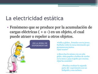 La electricidad estática
• Fenómeno que se produce por la acumulación de
cargas eléctricas ( + o -) en un objeto, el cual
puede atraer o repeler a otros objetos.
¡ES LA HORA DE
EXPERIMENTAR!
Infla 2 globos , frotarlos con tu jersey.
Suéltalos sobre la mesa intentando que
permanezcan juntos.
¿Qué ocurre?
Ahora haz lo mismo con un solo
globo, sitúa papeles o bolitas de corcho
en la mesa y pasa el globo por encima.
¿Qué ha ocurrido?
oPrueba a realizar la segunda
parte del experimento con un
bolígrafo y una cuchara.
 
