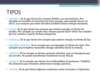 TIPOS
• mecánica. Es la que tienen los cuerpos debido a su movimiento. Por
ejemplo un martillo en movimiento tiene energía, pues puede clavar un
clavo. Los cuerpos que están elevados también tienen energía mecánica.
• sonora. Es la que tienen los cuerpos que emiten energía en forma de
sonido. Por ejemplo un sonido muy intenso puede hacer vibrar los cristales
de una ventana o puede Incluso romperlos.
• luminosa. Es la que tienen los cuerpos que emiten energía en forma de luz.
• calorífica o térmica. Es la energía que se transmite en forma de calor. Por
ejemplo una tostadora transmite energía calorífica hacia la tostada.
• eléctrica. Es la energía en forma corriente eléctrica que se transporta por
un circuito. Se puede transformar fácilmente en las demás.
• química. Es la energía que tienen los combustibles al quemarse. También
los alimentos que tomamos almacenan energía química. .
• nuclear. Es la que tienen algunas sustancias como el uranio o el plutonio.
 