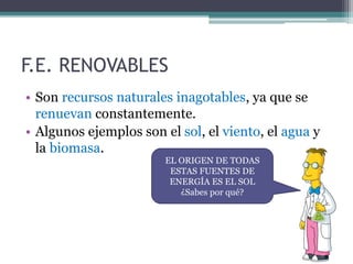 F.E. RENOVABLES
• Son recursos naturales inagotables, ya que se
renuevan constantemente.
• Algunos ejemplos son el sol, el viento, el agua y
la biomasa.
EL ORIGEN DE TODAS
ESTAS FUENTES DE
ENERGÍA ES EL SOL
¿Sabes por qué?
 