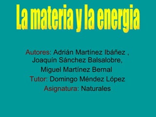 Autores:  Adrián Martínez Ibáñez , Joaquín Sánchez Balsalobre, Miguel Martínez Bernal  Tutor:  Domingo Méndez López Asignatura:  Naturales La materia y la energia 