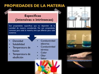 Específicas
(intensivas o intrínsecas)
PROPIEDADES DE LA MATERIA
• Densidad
• Solubilidad
• Temperatura de
fusión
• Temperatura de
ebullición
Son propiedades específicas que no dependen de la
cantidad de materia considerada. No son propiedades
comunes para toda la materia, sino que difieren para cada
sustancia.
• Conductividad
eléctrica
• Conductividad
térmica
• Color
• Olor
• Sabor
 