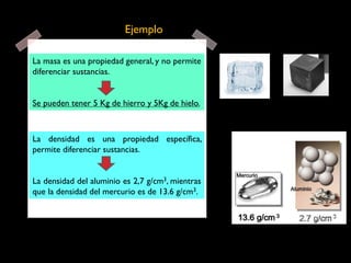 La masa es una propiedad general, y no permite
diferenciar sustancias.
Se pueden tener 5 Kg de hierro y 5Kg de hielo.
Ejemplo
La densidad es una propiedad específica,
permite diferenciar sustancias.
La densidad del aluminio es 2,7 g/cm3, mientras
que la densidad del mercurio es de 13.6 g/cm3.
 