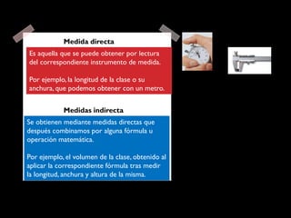Es aquella que se puede obtener por lectura
del correspondiente instrumento de medida.
Por ejemplo, la longitud de la clase o su
anchura, que podemos obtener con un metro.
Medida directa
Se obtienen mediante medidas directas que
después combinamos por alguna fórmula u
operación matemática.
Por ejemplo, el volumen de la clase, obtenido al
aplicar la correspondiente fórmula tras medir
la longitud, anchura y altura de la misma.
Medidas indirecta
 