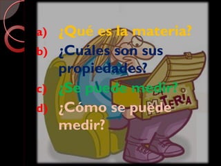 a) ¿Qué es la materia?
b) ¿Cuáles son sus
propiedades?
c) ¿Se puede medir?
d) ¿Cómo se puede
medir?
 