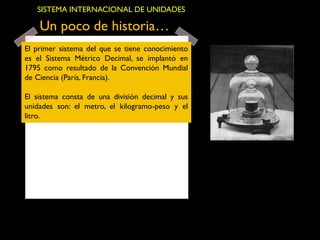Un poco de historia…
El primer sistema del que se tiene conocimiento
es el Sistema Métrico Decimal, se implantó en
1795 como resultado de la Convención Mundial
de Ciencia (París, Francia).
El sistema consta de una división decimal y sus
unidades son: el metro, el kilogramo-peso y el
litro.
SISTEMA INTERNACIONAL DE UNIDADES
 