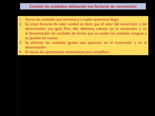 1. Vemos las unidades que tenemos y a cuales queremos llegar.
2. Se crean factores de valor unidad, es decir, que el valor del numerador y del
denominador sea igual. Para ello debemos colocar en el numerador y en
el denominador las unidades de forma que se anulen las unidades antiguas y
se queden las nuevas.
3. Se eliminan las unidades iguales que aparecen en el numerador y en el
denominador.
4. Se hacen las operaciones matemáticas para simplificar
Cambio de unidades utilizando los factores de conversión
 