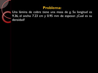 Problema:
Una lámina de cobre tiene una masa de g. Su longitud es
9.36, el ancho 7.23 cm y 0.95 mm de espesor. ¿Cual es su
densidad?
 