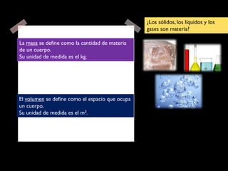 La masa se define como la cantidad de materia
de un cuerpo.
Su unidad de medida es el kg.
El volumen se define como el espacio que ocupa
un cuerpo.
Su unidad de medida es el m3.
¿Los sólidos, los líquidos y los
gases son materia?
 