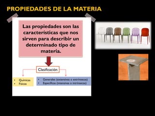 Las propiedades son las
características que nos
sirven para describir un
determinado tipo de
materia.
PROPIEDADES DE LA MATERIA
• Generales (extensivas o extrínsecas)
• Específicas (intensivas o intrínsecas)
Clasificación
• Químicas
• Físicas
 
