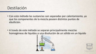 Destilación
• Con este método las sustancias son separadas por calentamiento, ya
que los componentes de la mezcla poseen distintos puntos de
ebullición.
• A través de este método se separan principalmente mezclas
homogéneas de líquidos o una disolución de un sólido en un líquido
 