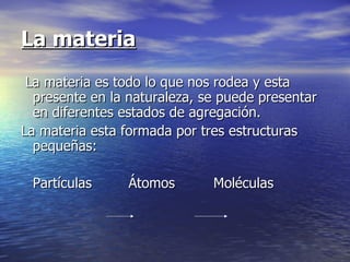 La materia
 La materia es todo lo que nos rodea y esta
  presente en la naturaleza, se puede presentar
  en diferentes estados de agregación.
La materia esta formada por tres estructuras
  pequeñas:

 Partículas      Átomos       Moléculas
 
