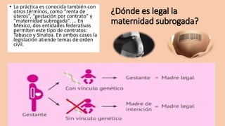 ¿Dónde es legal la
maternidad subrogada?
• La práctica es conocida también con
otros términos, como “renta de
úteros”, “gestación por contrato” y
“maternidad subrogada”. ... En
México, dos entidades federativas
permiten este tipo de contratos:
Tabasco y Sinaloa. En ambos casos la
legislación atiende temas de orden
civil.
 