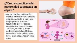 ¿Cómo es practicada la
maternidad subrogada en
el país?
• por un hombre y una mujer
efectúa a través de una práctica
médica mediante la cual, una
mujer gesta el producto
fecundado (por los padres
contratantes, para el caso de
Tabasco), cuando la mujer,
padece imposibilidad física o
contraindicación médica para
llevar a cabo la gestación en su
útero
 