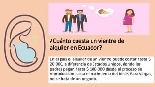 ¿Cuánto cuesta un vientre de
alquiler en Ecuador?
En el país el alquiler de un vientre puede costar hasta $
20.000, a diferencia de Estados Unidos, donde los
padres pagan hasta $ 100.000 desde el proceso de
reproducción hasta el nacimiento del bebé. Para Vargas,
no se trata de un negocio.
 