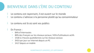 #LAMATINALELEFIL @AGENCE_LEFIL @PFCANAULT
BIENVENUE DANS L’ÈRE DU CONTENU
І Le contenu est rayonnant, il est ouvert sur le monde
І Le contenu s'adresse à la personne plutôt qu'au consommateur
І Le contenu est là où sont vos publics
І En France :
• 84% d’internautes
• 80% des Français sur les réseaux sociaux / 45% d’utilisateurs actifs
• 1h30 à 2 heures quotidiennes sur les réseaux sociaux
• 3h53 par jour sur Internet depuis un PC
• 1h17 depuis un mobile
 