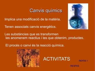 Canvis químicsCanvis químics
Implica una modificació de la matèria.
Tenen associats canvis energètics.
Les substàncies que es transformen
les anomenem reactius i les que obtenim, productes.
El procés o canvi és la reacció química.
ACTIVITATS
RESPÀS
REPÀS 1
 