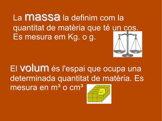 La massamassa la definim com la
quantitat de matèria que té un cos.
Es mesura em Kg. o g.
El volumvolum és l'espai que ocupa una
determinada quantitat de matèria. Es
mesura en m³ o cm³
 