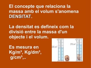 El concepte que relaciona la
massa amb el volum s'anomena
DENSITATDENSITAT.
La densitat es defineix com la
divisió entre la massa d'un
objecte i el volum.
Es mesura en
Kg/m³, Kg/dm³,
g/cm³,...
 