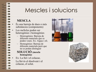 Mescles i solucions MESCLA És una barreja de dues o més substàncies (components) Les meScles poden ser heterogènies i homogènies Heterogènies: Barreja de diferents materials que es poden veure. Ex: Aigua i oli. Homogènies: Barreja de diferents materials però que no es poden distinguir SOLUCIÓ  (mescla homogènia) Ex: La llet i el colacao. La llet és el disolvent i el colacao, el solut. 