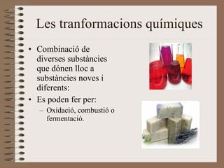 Les tranformacions químiques Combinació de diverses substàncies que dónen lloc a substàncies noves i diferents: Es poden fer per: Oxidació, combustió o fermentació. 