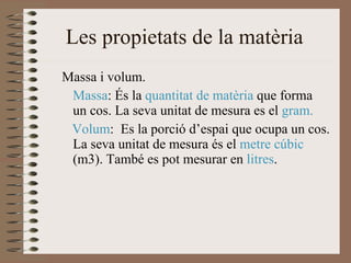 Les propietats de la matèria  Massa i volum. Massa : És la  quantitat de matèria  que forma  un cos. La seva unitat de mesura es el  gram. Volum :  Es la porció d’espai que ocupa un cos. La seva unitat de mesura és el  metre cúbic  (m3). També es pot mesurar en  litres . 