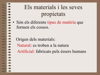 Els materials i les seves propietats Són els diferents  tipus de matèria  que formen els cossos. Origen dels materials: Natural : es troben a la natura Artificial : fabricats pels éssers humans 