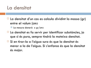 La densitat La densitat d’un cos es calcula dividint la massa (gr) entre el volum (cm 3 La mesura donarà  x gr/cm 3 La densitat es fa servir per identificar substàncies, ja que si és pura, sempre tindrà la mateixa densitat. Si en tirar-la a l’aigua sura és que la densitat és menor a la de l’aigua. Si s’enfonsa és que la densitat és major. 