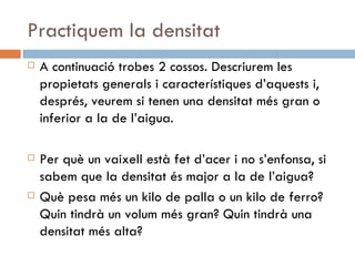 Practiquem la densitat A continuació trobes 2 cossos. Descriurem les propietats generals i característiques d’aquests i, després, veurem si tenen una densitat més gran o inferior a la de l’aigua. Per què un vaixell està fet d’acer i no s’enfonsa, si sabem que la densitat és major a la de l’aigua? Què pesa més un kilo de palla o un kilo de ferro? Quin tindrà un volum més gran? Quin tindrà una densitat més alta? 