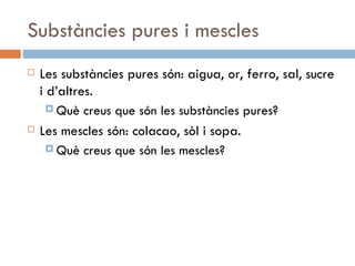 Substàncies pures i mescles Les substàncies pures són: aigua, or, ferro, sal, sucre i d’altres. Què creus que són les substàncies pures? Les mescles són: colacao, sòl i sopa. Què creus que són les mescles? 