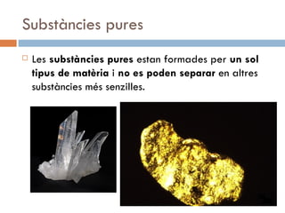 Substàncies pures Les  substàncies pures  estan formades per  un sol tipus de matèria  i  no es poden separar  en altres substàncies més senzilles.  