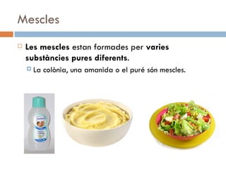 Mescles Les mescles  estan formades per  varies substàncies pures diferents .  La colònia, una amanida o el puré són mescles. 