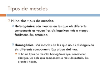 Tipus de mescles Hi ha dos tipus de mescles: Heterogènies:  són mescles en les que els diferents components es veuen i es distingeixen més o menys facilment. Ex: amanida. Homogènies:  són mescles en les que no es distingeixen els diferents components. Ex: aigua del mar.  Hi ha un tipus de mescles homogènies que s’anomenen aliatges. Un dels seus components o més són metalls. Ex: bronze i hacer. 